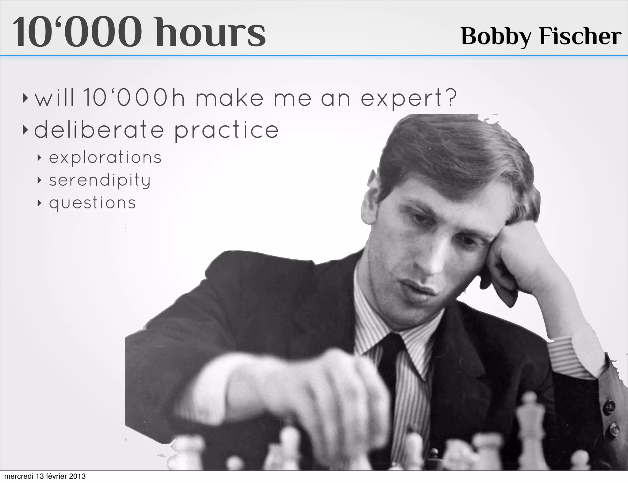 10‘000 hours                         Bobby Fischer

    ‣ will10‘000h make me an expert?
    ‣ deliberate practice
         ‣   explorations
         ‣   serendipity
         ‣   questions




mercredi 13 février 2013
 