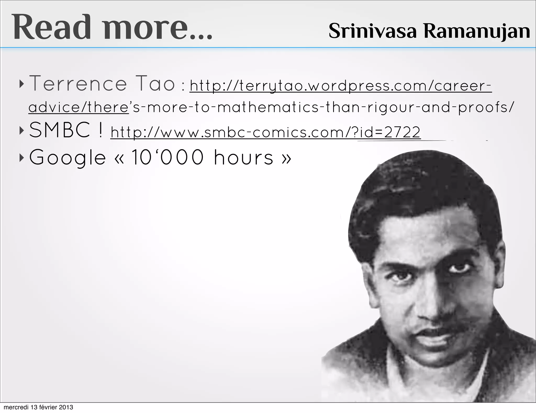 Read more...                                Srinivasa Ramanujan

    ‣ Terrence Tao : http://terrytao.wordpress.com/career-
      advice/there’s-more-to-mathematics-than-rigour-and-proofs/
    ‣ SMBC ! http://www.smbc-comics.com/?id=2722
    ‣ Google               « 10‘000 hours »




mercredi 13 février 2013
 