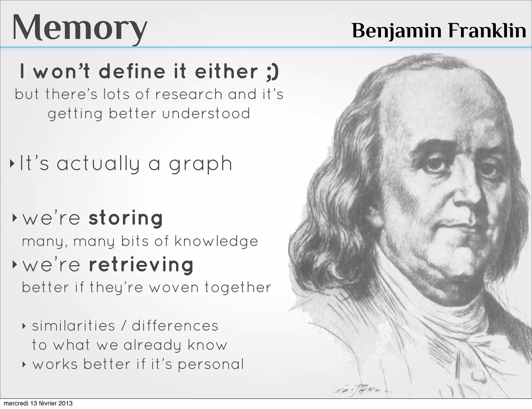 Memory                                   Benjamin Franklin
     I won’t define it either ;)
   but there’s lots of research and it’s
       getting better understood


 ‣ It’s           actually a graph

  ‣ we’re storing
    many, many bits of knowledge
  ‣ we’re retrieving
    better if they’re woven together

      ‣   similarities / differences
          to what we already know
      ‣   works better if it’s personal

mercredi 13 février 2013
 
