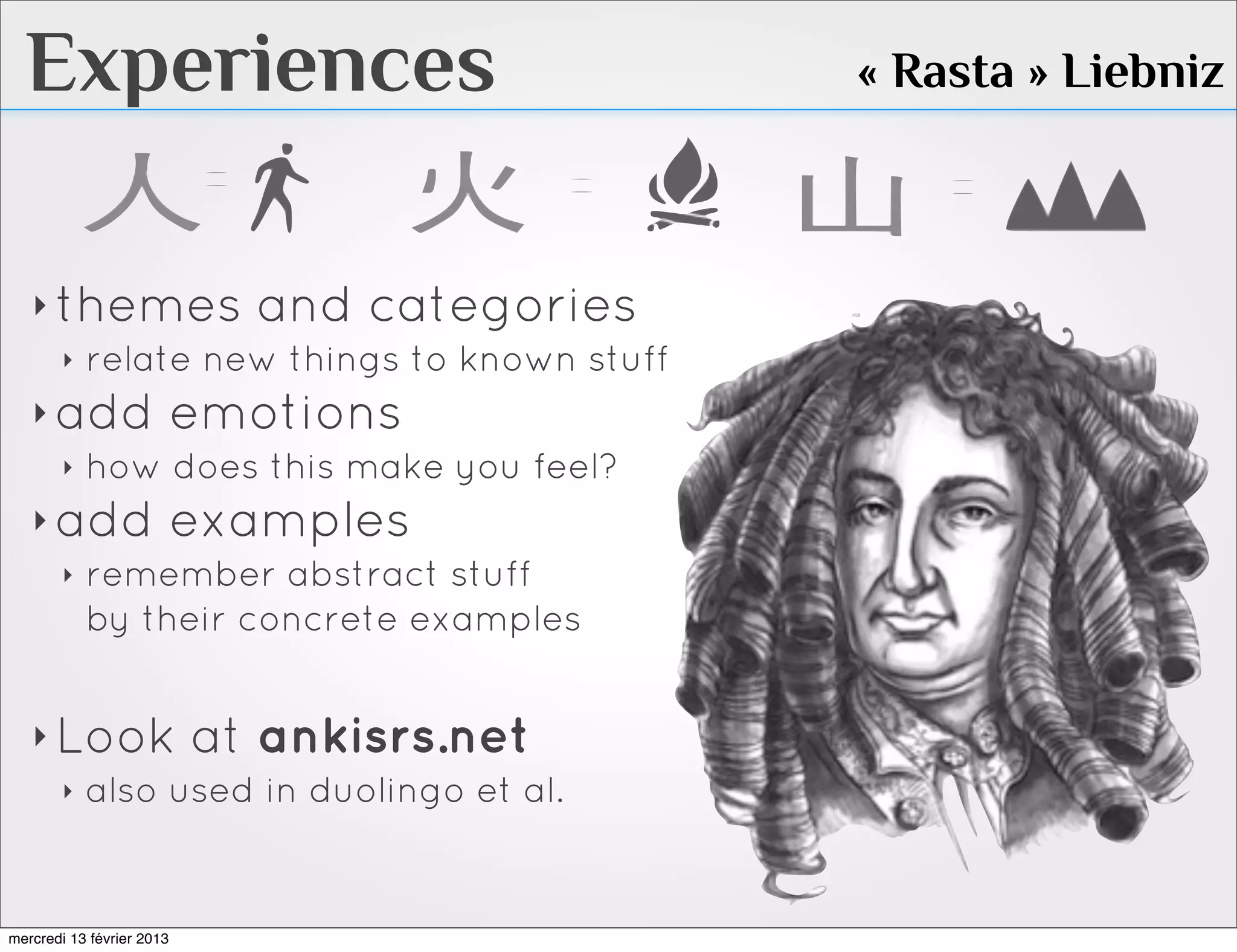 Experiences                             « Rasta » Liebniz



   ‣ themes and categories
     ‣ relate new things to known stuff

   ‣ add emotions
     ‣ how does this make you feel?

   ‣ add examples
     ‣ remember abstract stuff
       by their concrete examples


   ‣ Look at ankisrs.net
     ‣ also used in duolingo et al.




mercredi 13 février 2013
 