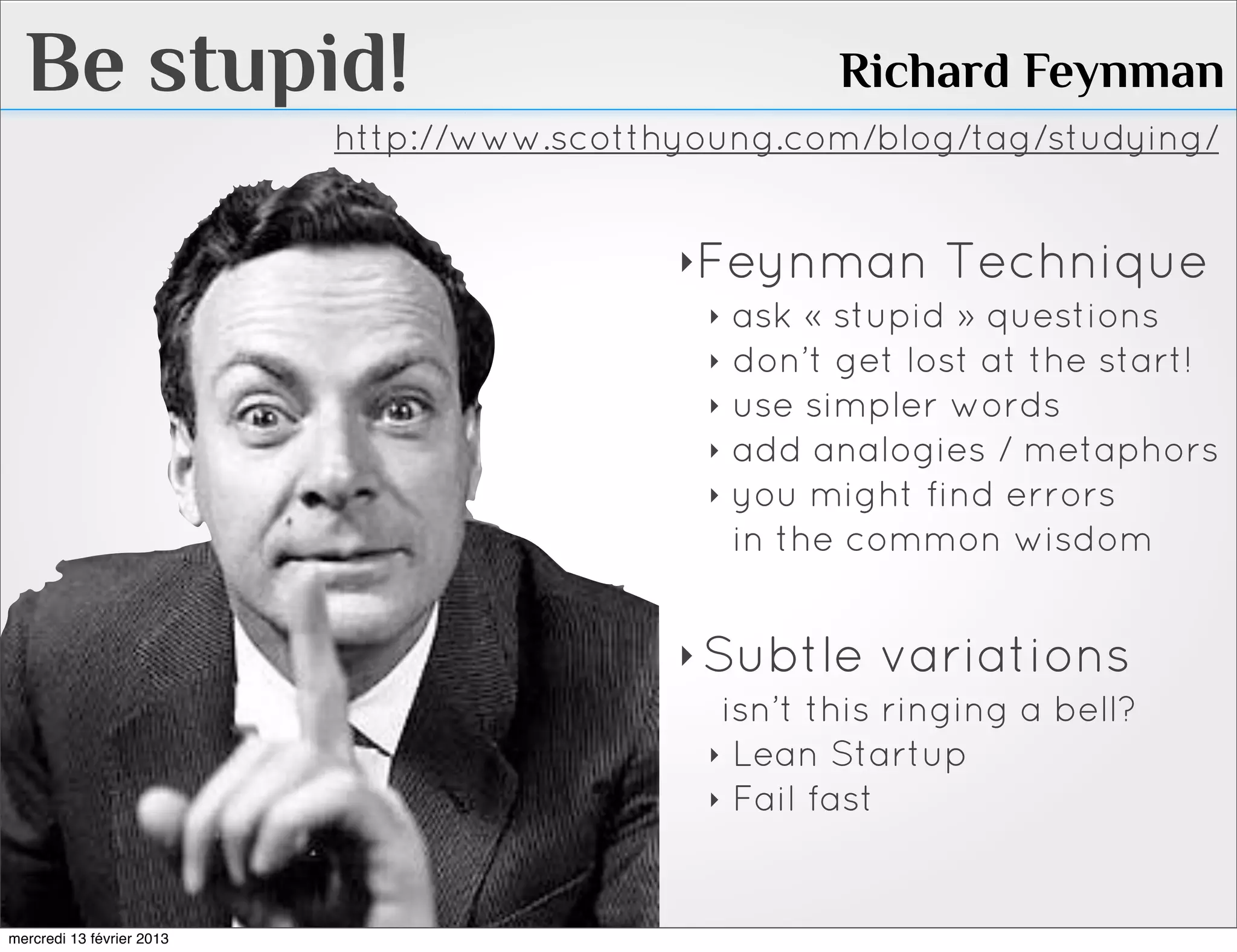 Be stupid!                                          Richard Feynman
                           http://www.scotthyoung.com/blog/tag/studying/


                                            ‣Feynman Technique
                                             ‣ ask « stupid » questions
                                             ‣ don’t get lost at the start!
                                             ‣ use simpler words
                                             ‣ add analogies / metaphors
                                             ‣ you might find errors
                                               in the common wisdom


                                            ‣ Subtle variations
                                               isn’t this ringing a bell?
                                              ‣ Lean Startup
                                              ‣ Fail fast



mercredi 13 février 2013
 