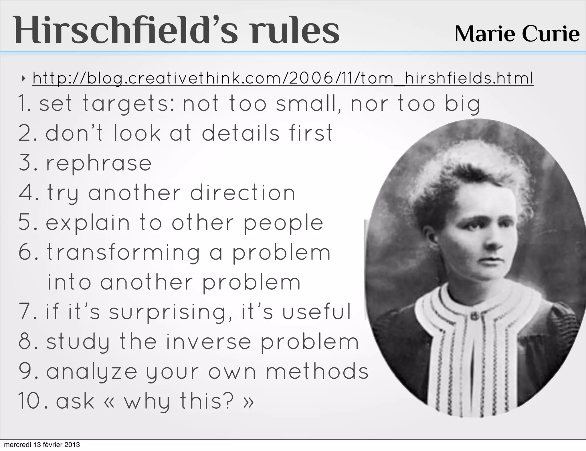 Hirschfield’s rules                                    Marie Curie
     ‣   http://blog.creativethink.com/2006/11/tom_hirshfields.html
    1. set targets: not too small, nor too big
    2. don’t look at details first
    3. rephrase
    4. try another direction
    5. explain to other people
    6. transforming a problem
        into another problem
    7. if it’s surprising, it’s useful
    8. study the inverse problem
    9. analyze your own methods
    10. ask « why this? »
mercredi 13 février 2013
 