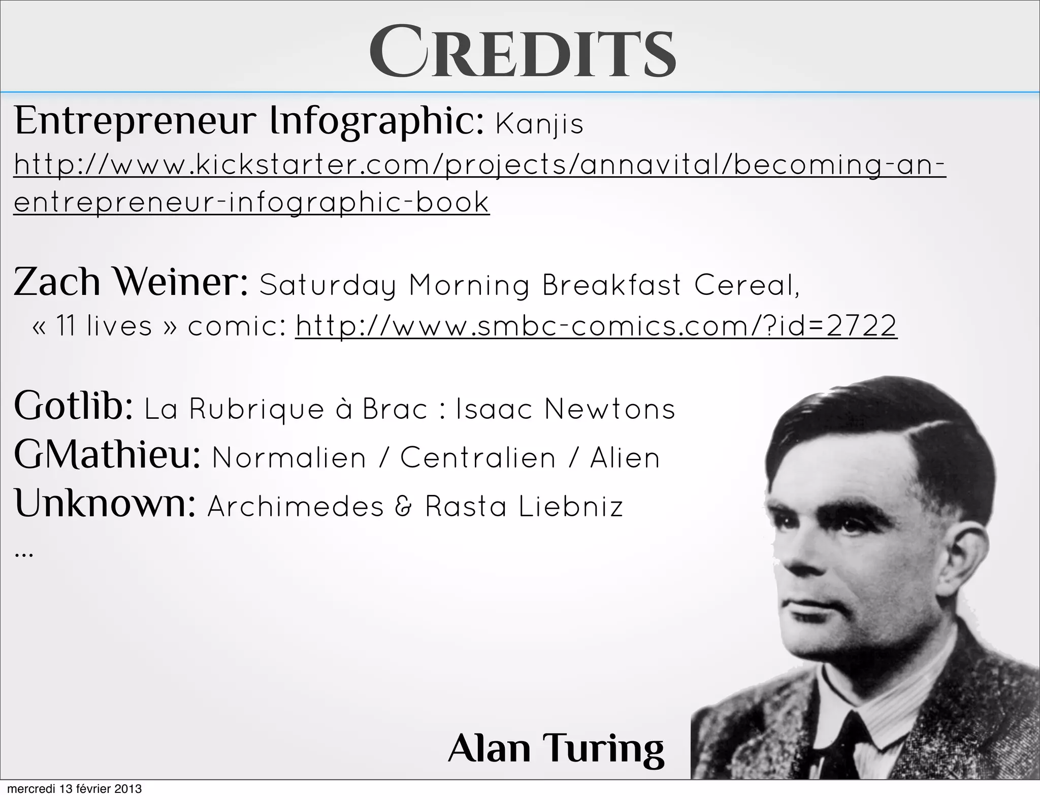 Credits
 Entrepreneur Infographic: Kanjis
 http://www.kickstarter.com/projects/annavital/becoming-an-
 entrepreneur-infographic-book

 Zach Weiner: Saturday Morning Breakfast Cereal,
    « 11 lives » comic: http://www.smbc-comics.com/?id=2722

 Gotlib: La Rubrique à Brac : Isaac Newtons
 GMathieu: Normalien / Centralien / Alien
 Unknown: Archimedes & Rasta Liebniz
 ...




                              Alan Turing
mercredi 13 février 2013
 