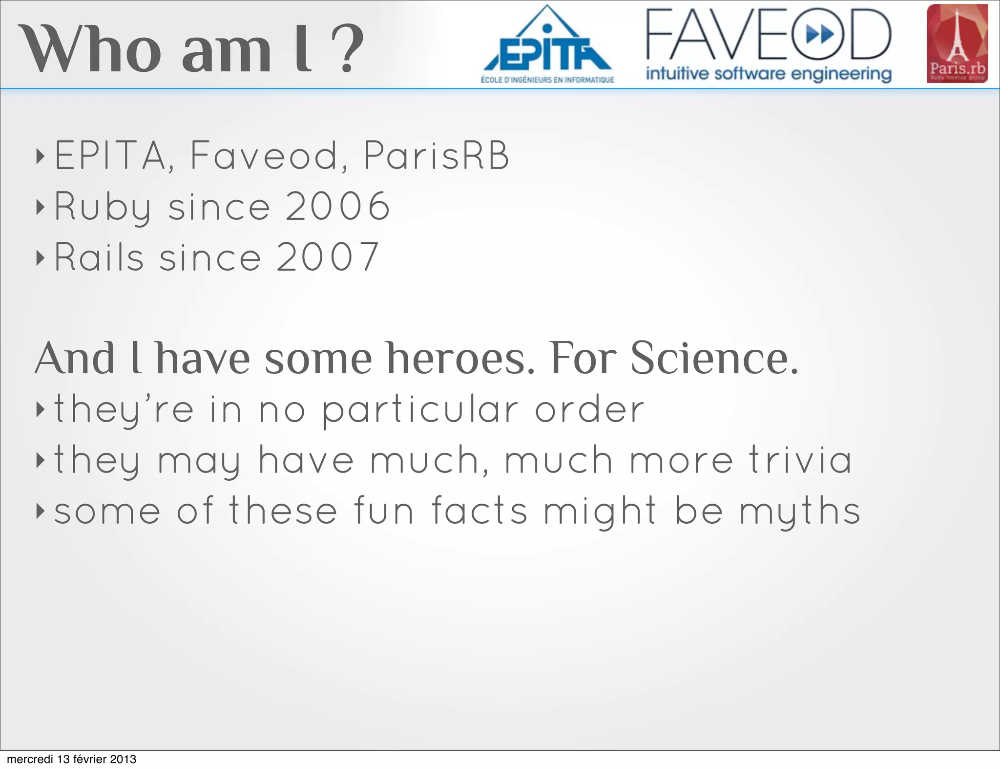 Who am I ?
    ‣ EPITA,  Faveod, ParisRB
    ‣ Ruby since 2006
    ‣ Rails since 2007


    And I have some heroes. For Science.
    ‣ they’rein no particular order
    ‣ they may have much, much more trivia
    ‣ some of these fun facts might be myths




mercredi 13 février 2013
 