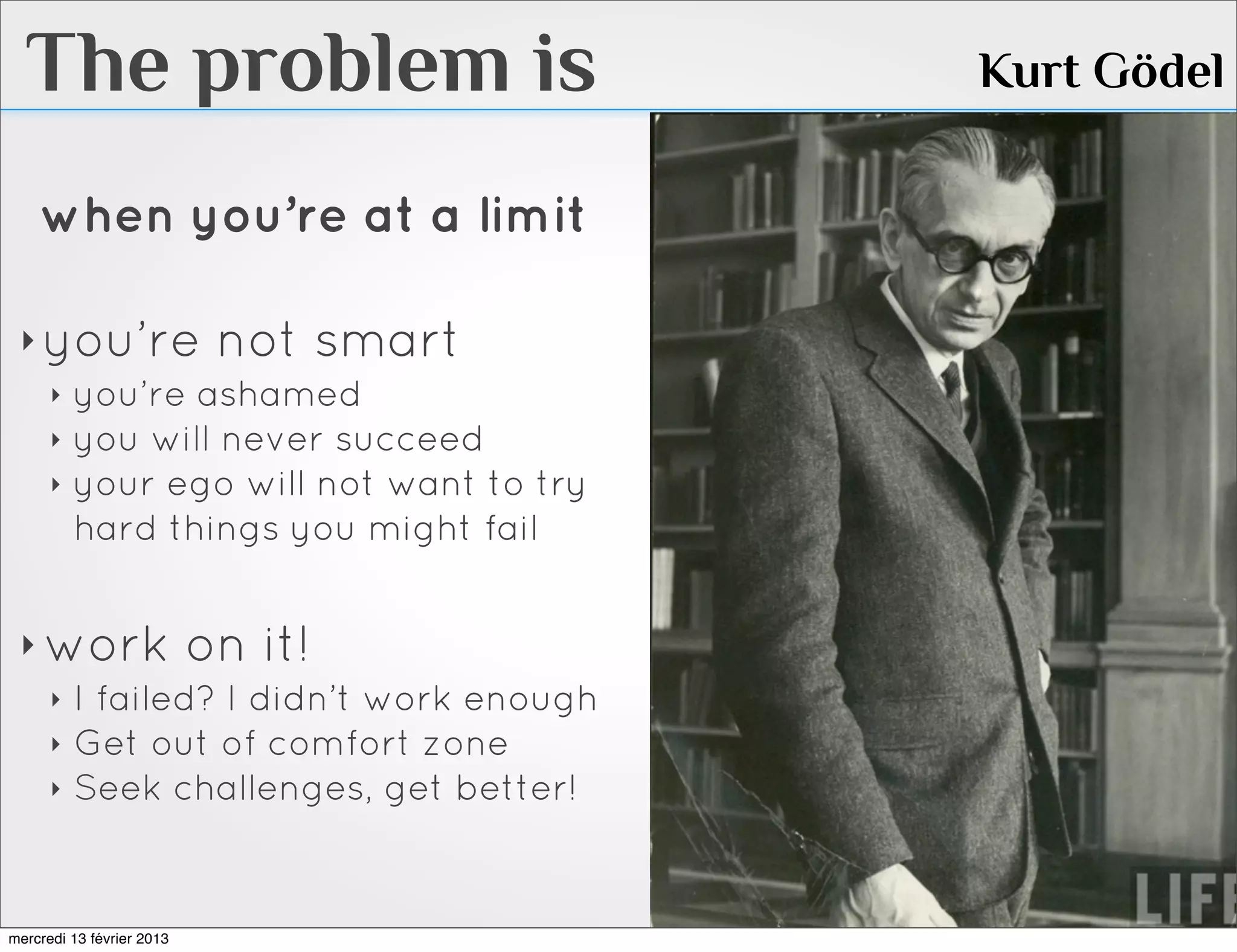 The problem is                      Kurt Gödel

    when you’re at a limit

 ‣ you’re not smart
   ‣ you’re ashamed
   ‣ you will never succeed
   ‣ your ego will not want to try
     hard things you might fail


 ‣ work on it!
   ‣ I failed? I didn’t work enough
   ‣ Get out of comfort zone
   ‣ Seek challenges, get better!




mercredi 13 février 2013
 