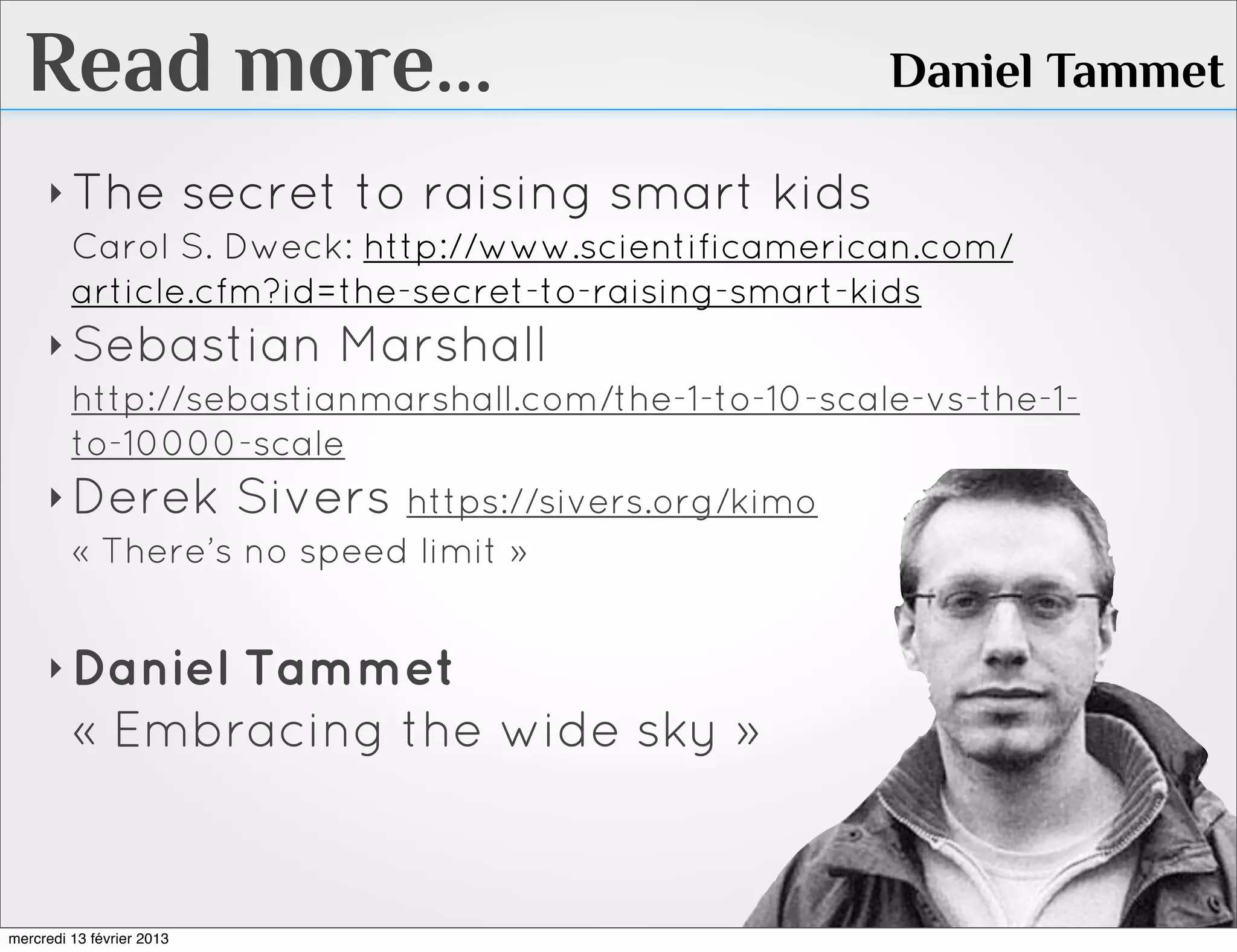 Read more...                                      Daniel Tammet

     ‣ The secret to raising smart kids
       Carol S. Dweck: http://www.scientificamerican.com/
       article.cfm?id=the-secret-to-raising-smart-kids
     ‣ Sebastian Marshall
       http://sebastianmarshall.com/the-1-to-10-scale-vs-the-1-
       to-10000-scale
     ‣ Derek Sivers https://sivers.org/kimo
       « There’s no speed limit »


     ‣ Daniel  Tammet
         « Embracing the wide sky »


mercredi 13 février 2013
 
