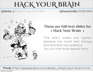 hAcK yOuR brAin
 @abelar_s - maitre-du-monde.fr             @HumanTalks 12/02/2013




                                 These are full-text slides for
                                    « Hack Your Brain »
                                 The talk’s slides are lighter
                                 because too much text annoys
                                 and distracts the audience.
                                 You will find more details here.




    Trivia: https://speakerdeck.com/abelar_s/hack-your-brain-trivia
mercredi 13 février 2013
 