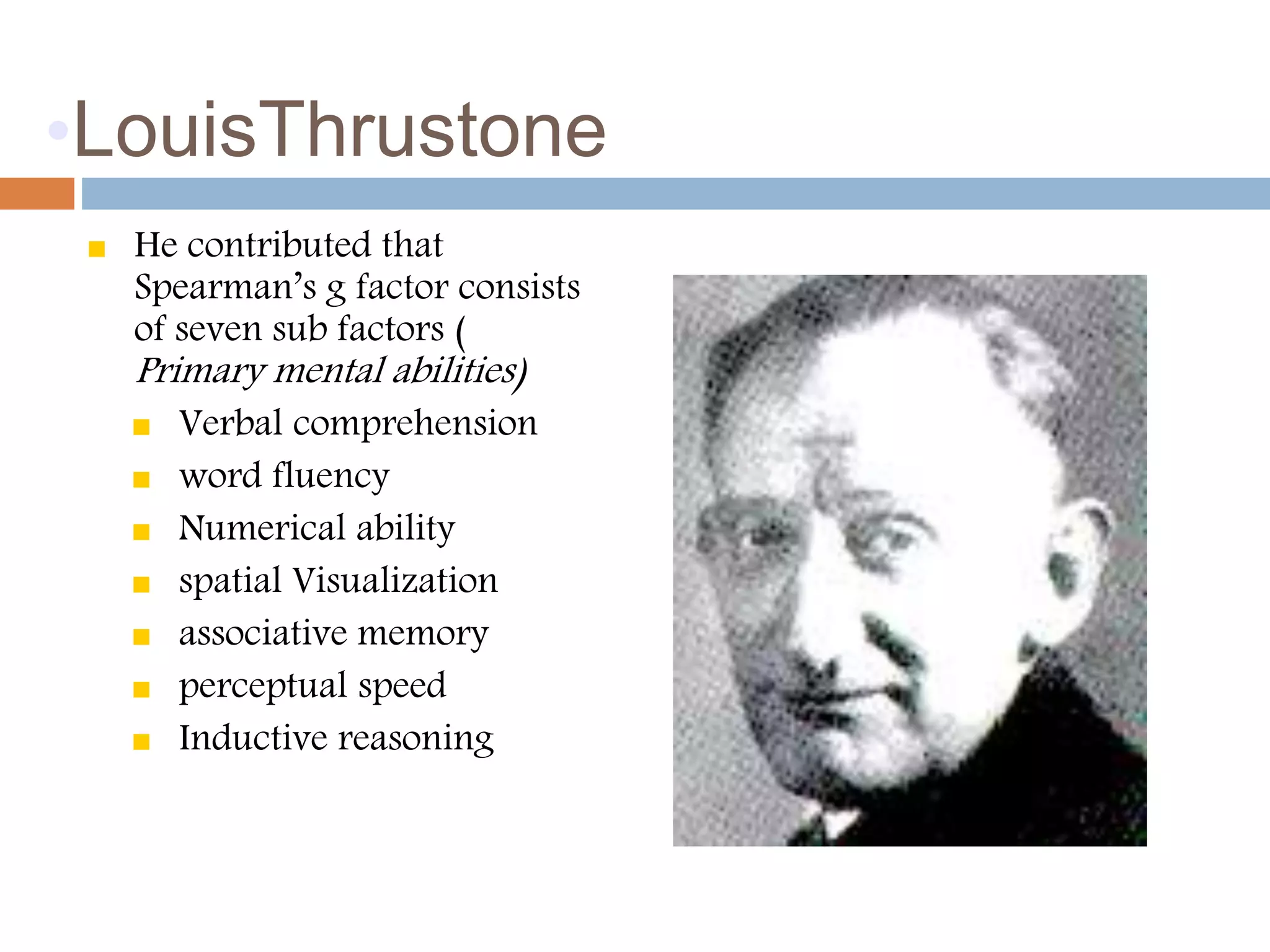 •LouisThrustone 
 He contributed that 
Spearman’s g factor consists 
of seven sub factors ( 
Primary mental abilities) 
 Verbal comprehension 
 word fluency 
 Numerical ability 
 spatial Visualization 
 associative memory 
 perceptual speed 
 Inductive reasoning 
 