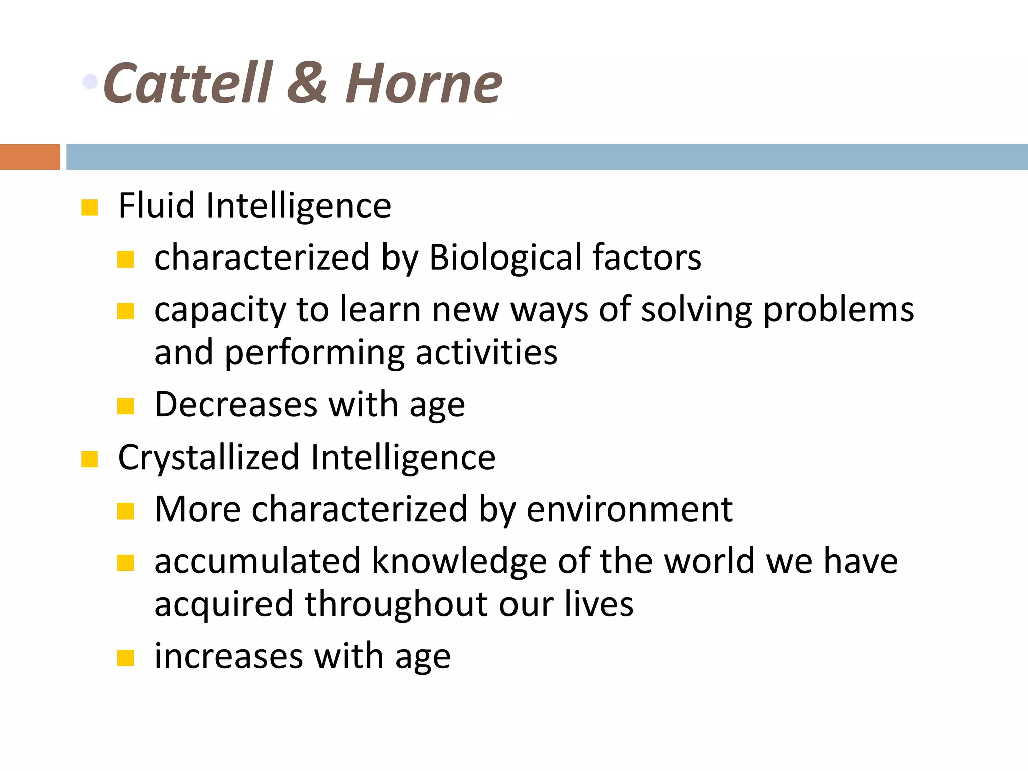 •Cattell & Horne 
 Fluid Intelligence 
 characterized by Biological factors 
 capacity to learn new ways of solving problems 
and performing activities 
 Decreases with age 
 Crystallized Intelligence 
 More characterized by environment 
 accumulated knowledge of the world we have 
acquired throughout our lives 
 increases with age 
 