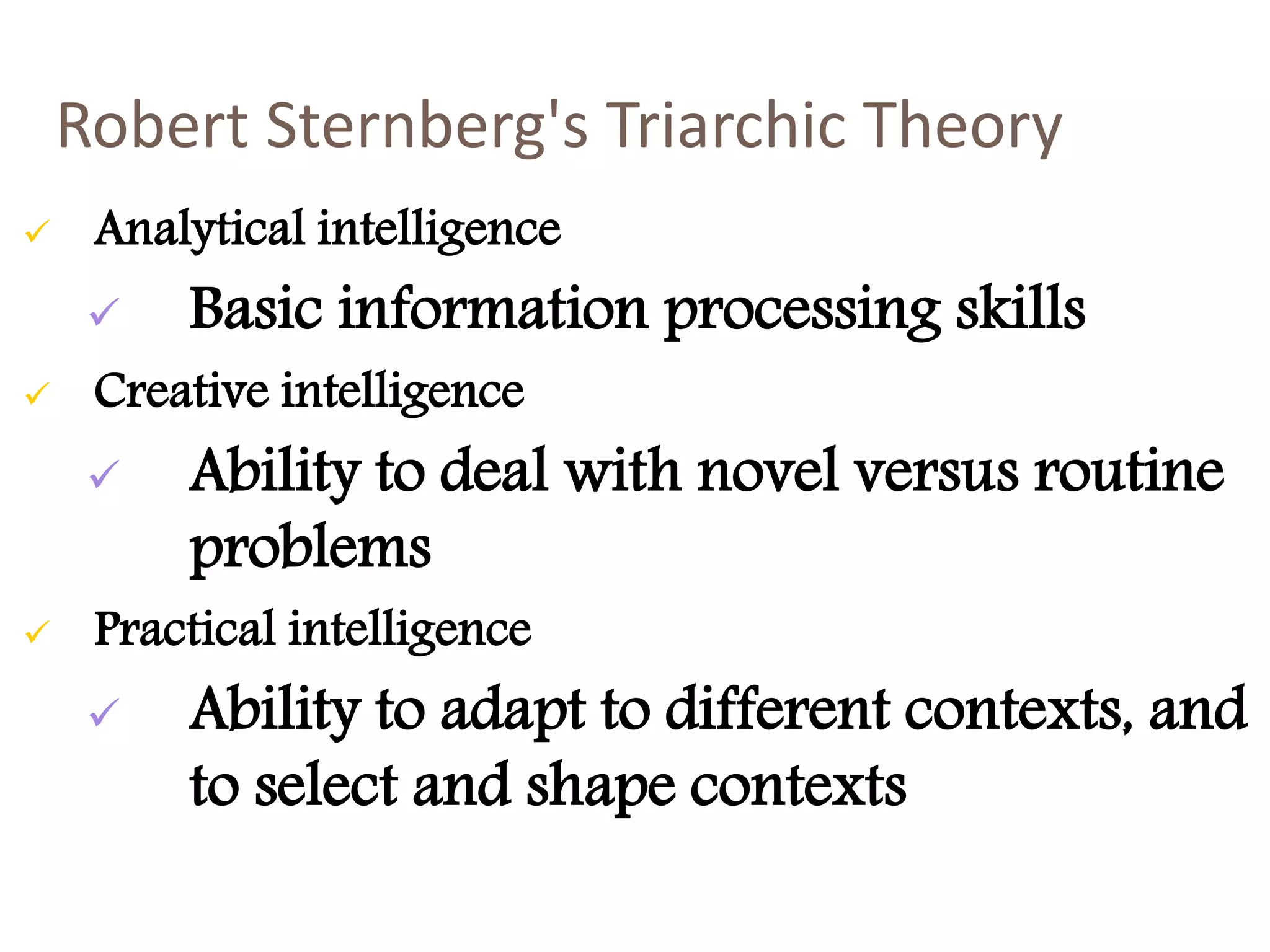 Robert Sternberg's Triarchic Theory 
 Analytical intelligence 
 Basic information processing skills 
 Creative intelligence 
 Ability to deal with novel versus routine 
problems 
 Practical intelligence 
 Ability to adapt to different contexts, and 
to select and shape contexts 
 