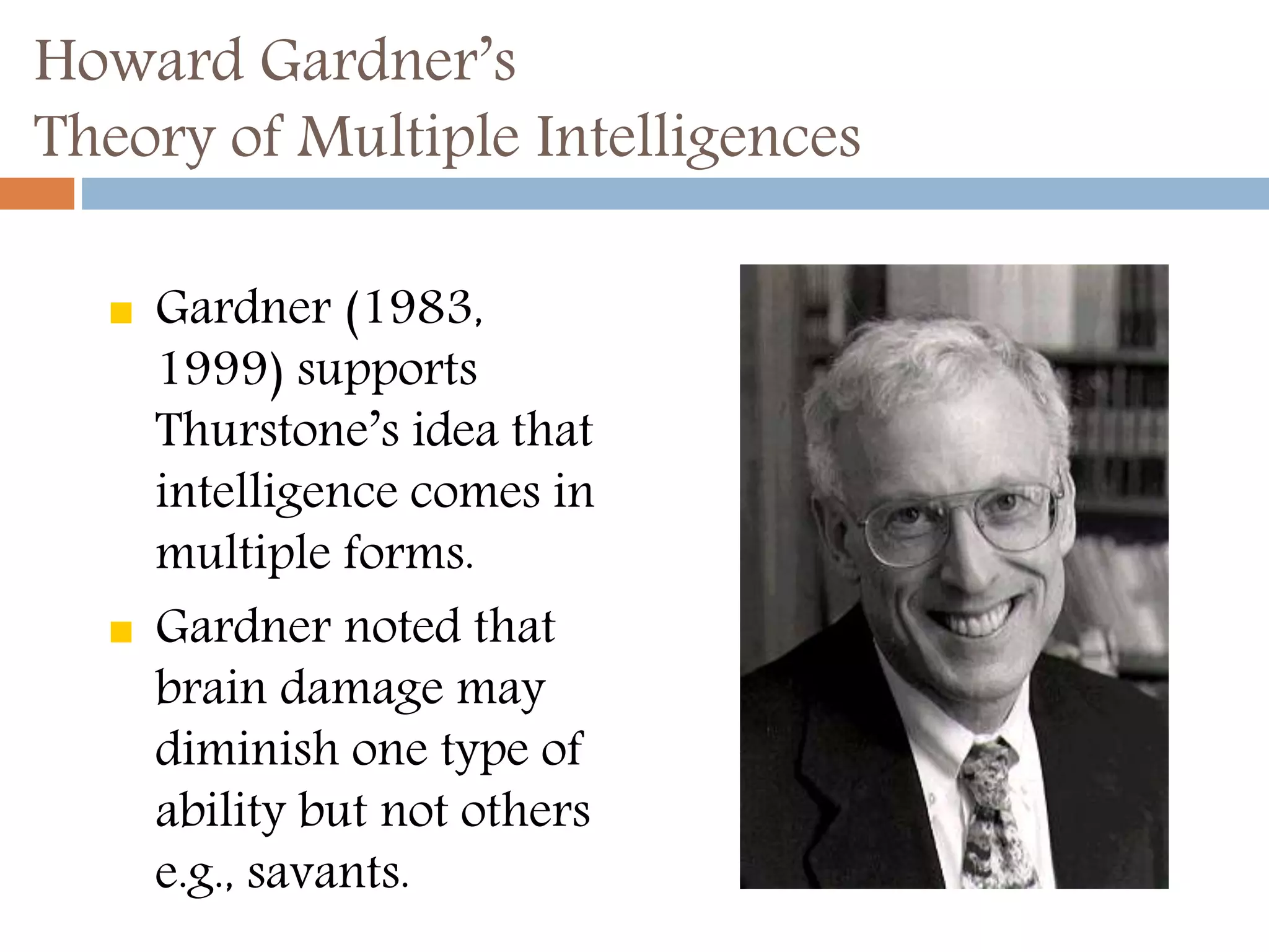 Howard Gardner’s 
Theory of Multiple Intelligences 
 Gardner (1983, 
1999) supports 
Thurstone’s idea that 
intelligence comes in 
multiple forms. 
 Gardner noted that 
brain damage may 
diminish one type of 
ability but not others 
e.g., savants. 
 