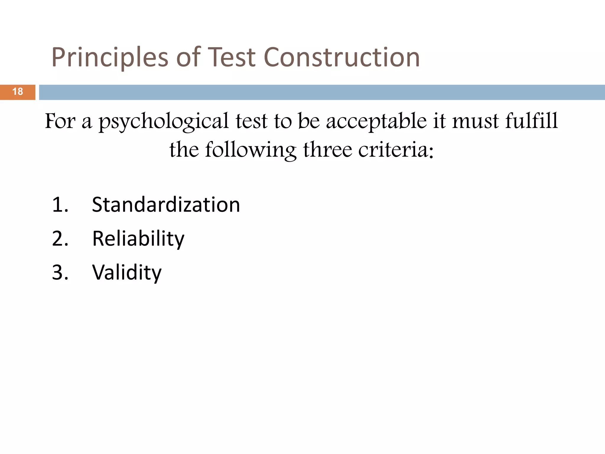 18 
Principles of Test Construction 
For a psychological test to be acceptable it must fulfill 
the following three criteria: 
1. Standardization 
2. Reliability 
3. Validity 
 
