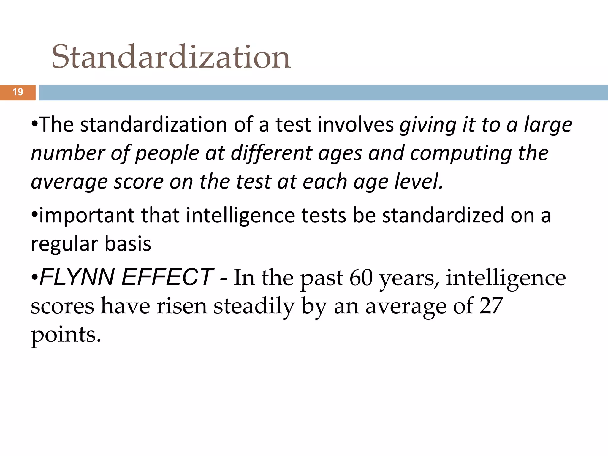 19 
Standardization 
•The standardization of a test involves giving it to a large 
number of people at different ages and computing the 
average score on the test at each age level. 
•important that intelligence tests be standardized on a 
regular basis 
•FLYNN EFFECT - In the past 60 years, intelligence 
scores have risen steadily by an average of 27 
points. 
 