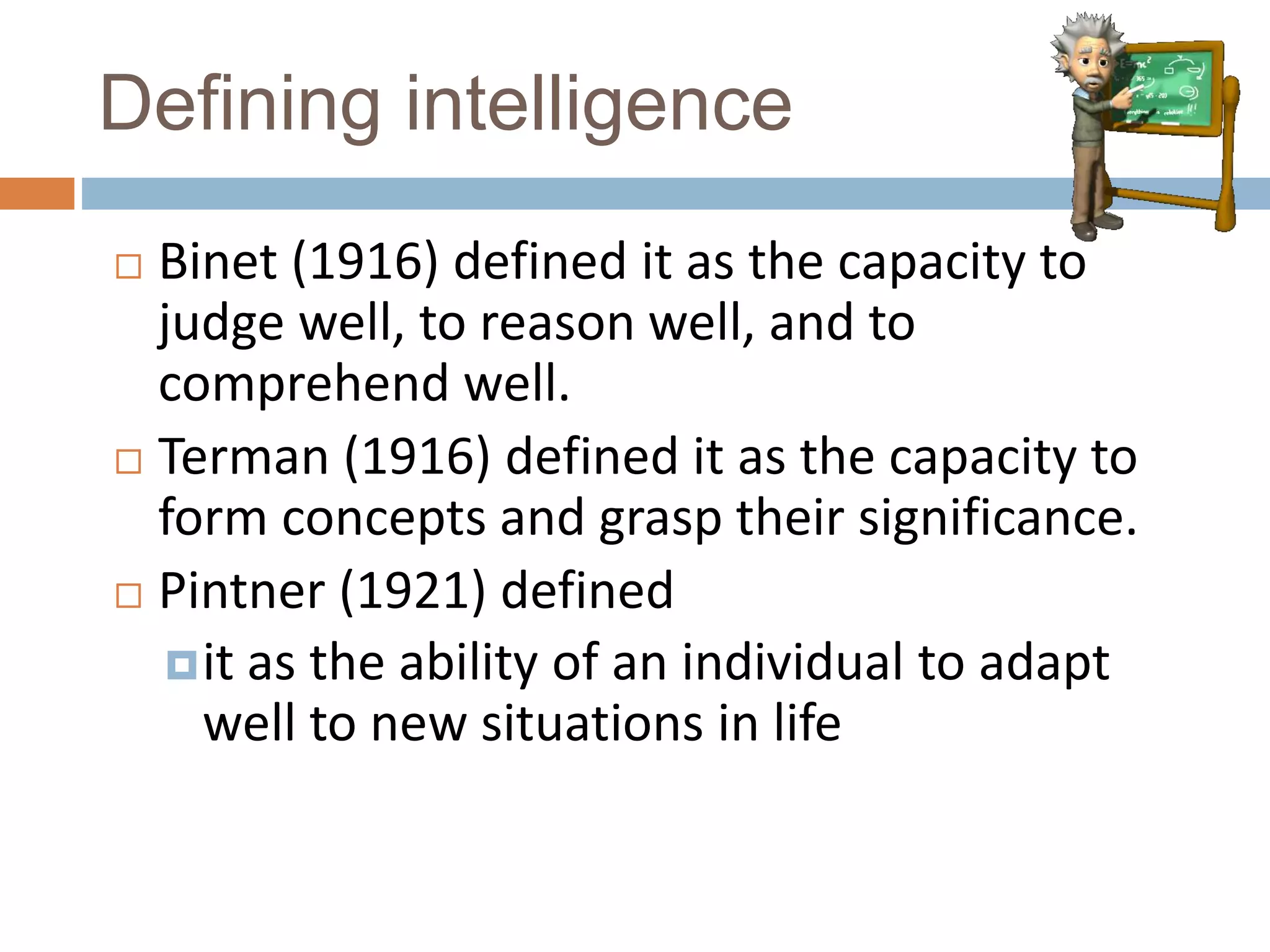 Defining intelligence 
 Binet (1916) defined it as the capacity to 
judge well, to reason well, and to 
comprehend well. 
 Terman (1916) defined it as the capacity to 
form concepts and grasp their significance. 
 Pintner (1921) defined 
it as the ability of an individual to adapt 
well to new situations in life 
 