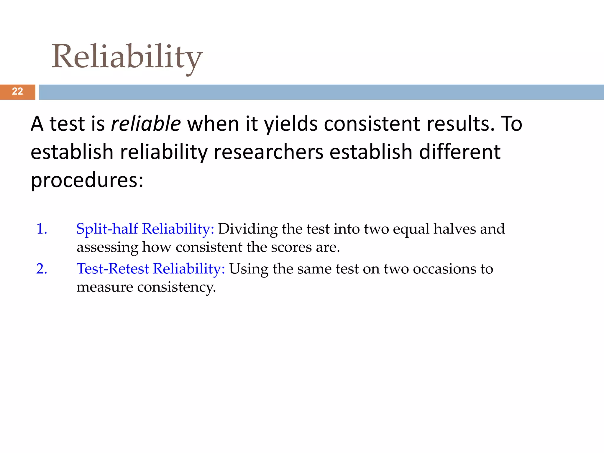 22 
Reliability 
A test is reliable when it yields consistent results. To 
establish reliability researchers establish different 
procedures: 
1. Split-half Reliability: Dividing the test into two equal halves and 
assessing how consistent the scores are. 
2. Test-Retest Reliability: Using the same test on two occasions to 
measure consistency. 
 