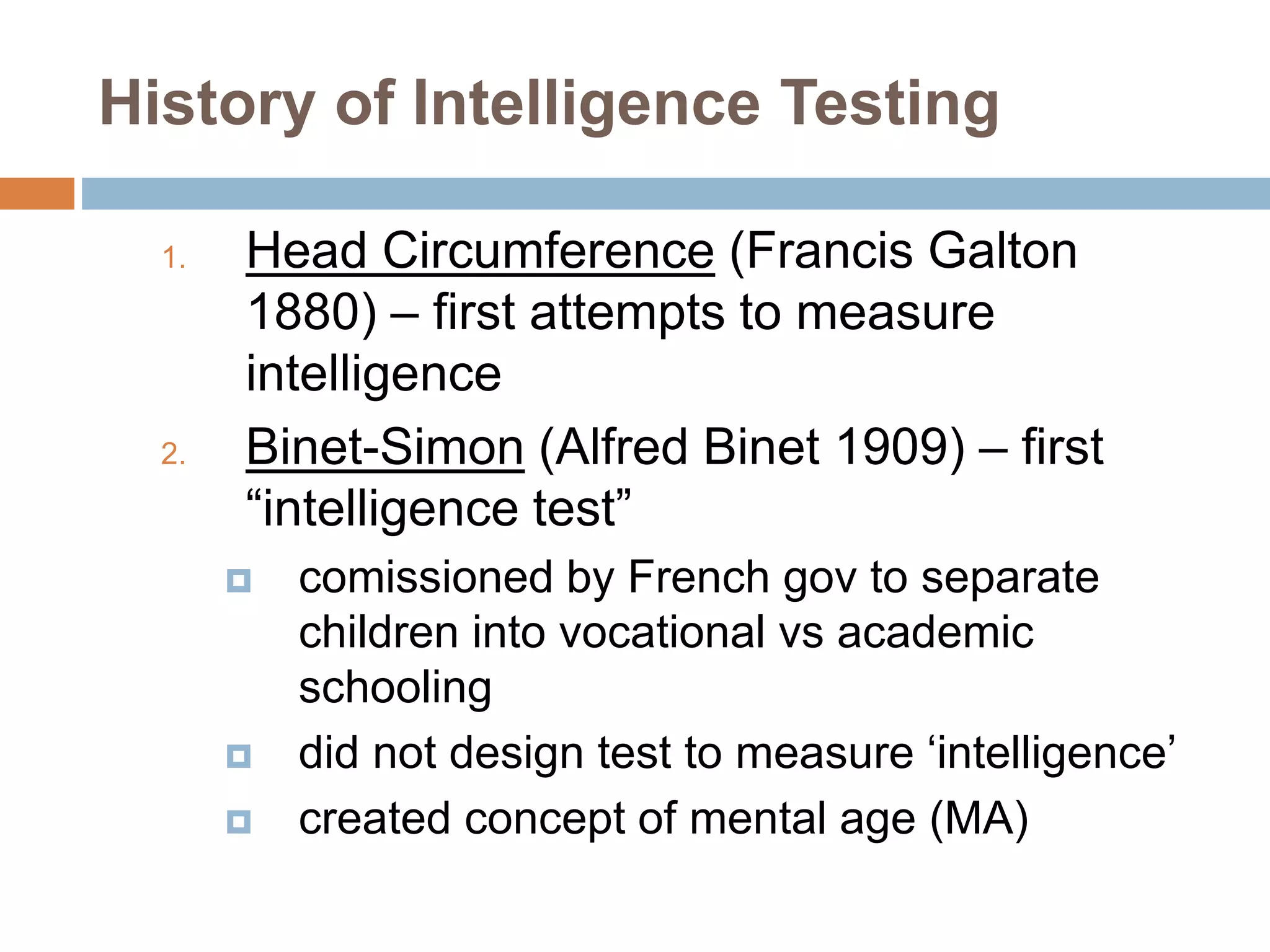 History of Intelligence Testing 
1. Head Circumference (Francis Galton 
1880) – first attempts to measure 
intelligence 
2. Binet-Simon (Alfred Binet 1909) – first 
“intelligence test” 
 comissioned by French gov to separate 
children into vocational vs academic 
schooling 
 did not design test to measure ‘intelligence’ 
 created concept of mental age (MA) 
 