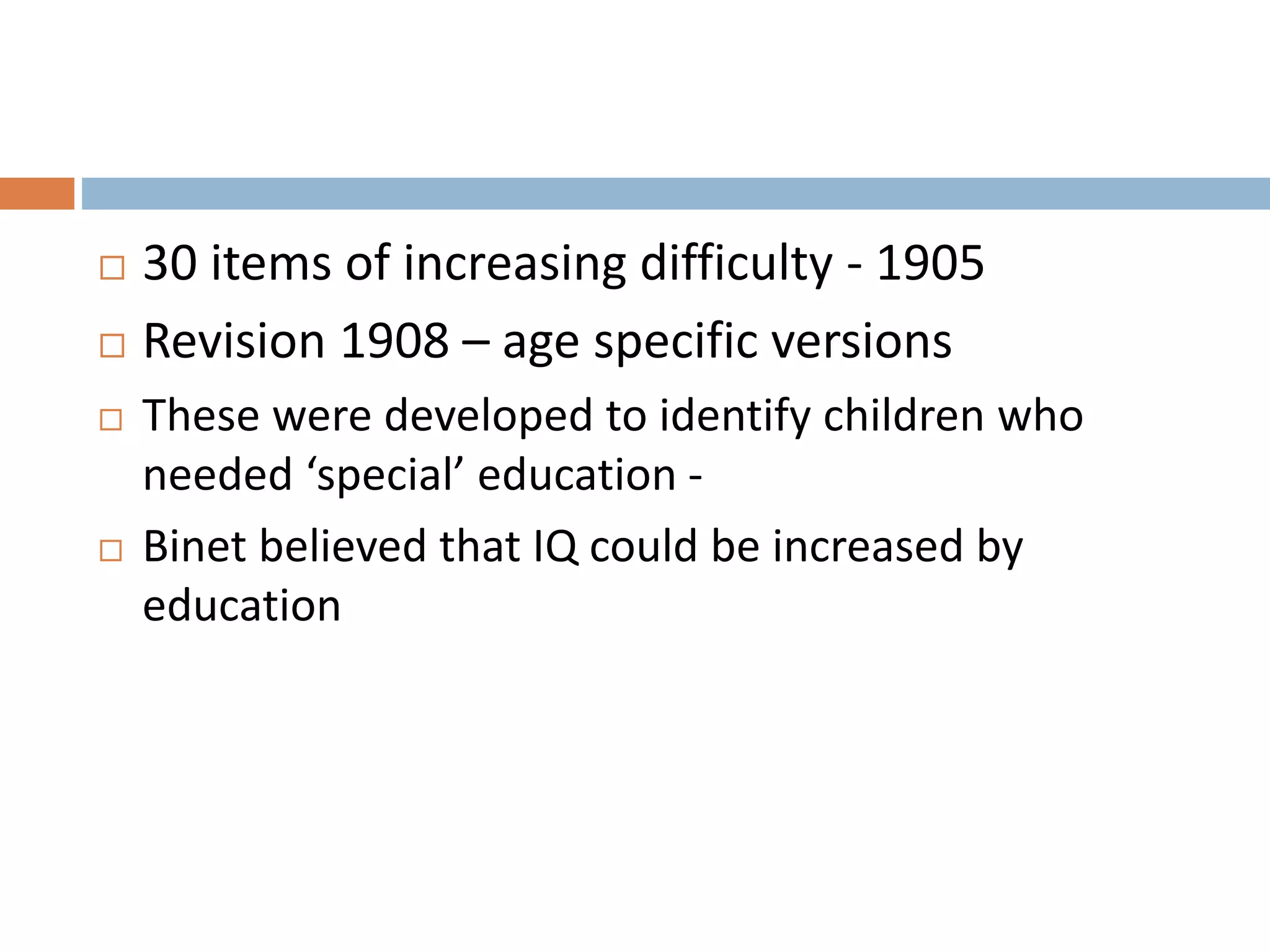  30 items of increasing difficulty - 1905 
 Revision 1908 – age specific versions 
 These were developed to identify children who 
needed ‘special’ education - 
 Binet believed that IQ could be increased by 
education 
 