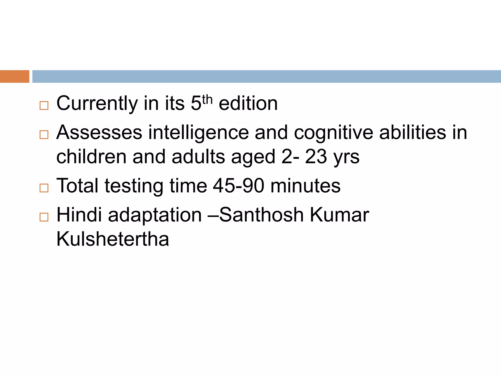  Currently in its 5th edition 
 Assesses intelligence and cognitive abilities in 
children and adults aged 2- 23 yrs 
 Total testing time 45-90 minutes 
 Hindi adaptation –Santhosh Kumar 
Kulshetertha 
 