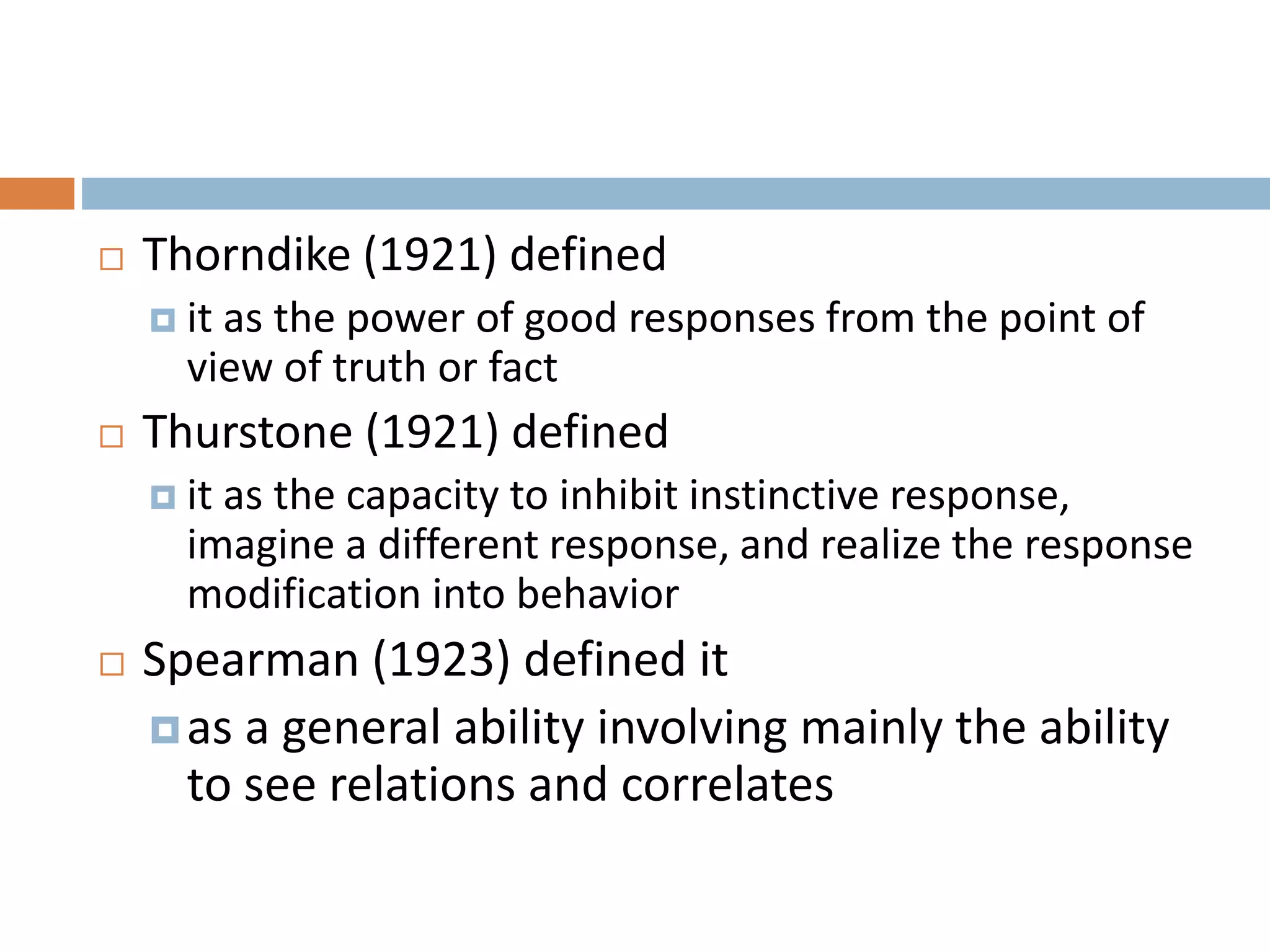  Thorndike (1921) defined 
 it as the power of good responses from the point of 
view of truth or fact 
 Thurstone (1921) defined 
 it as the capacity to inhibit instinctive response, 
imagine a different response, and realize the response 
modification into behavior 
 Spearman (1923) defined it 
 as a general ability involving mainly the ability 
to see relations and correlates 
 