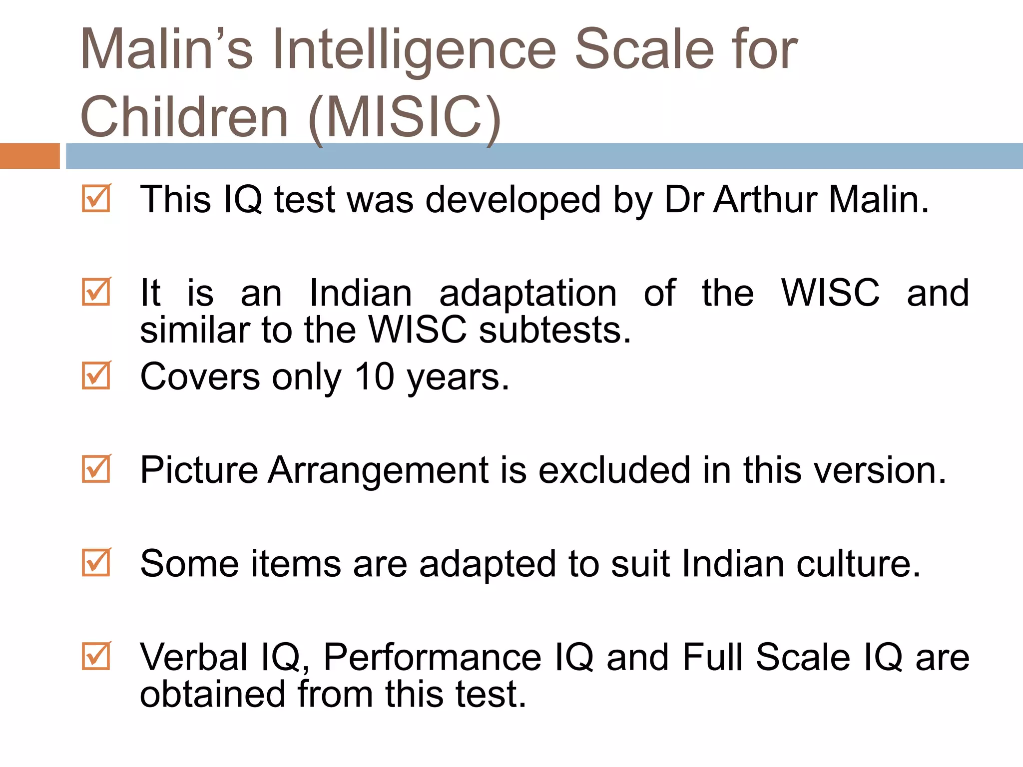 Malin’s Intelligence Scale for 
Children (MISIC) 
 This IQ test was developed by Dr Arthur Malin. 
 It is an Indian adaptation of the WISC and 
similar to the WISC subtests. 
 Covers only 10 years. 
 Picture Arrangement is excluded in this version. 
 Some items are adapted to suit Indian culture. 
 Verbal IQ, Performance IQ and Full Scale IQ are 
obtained from this test. 
 