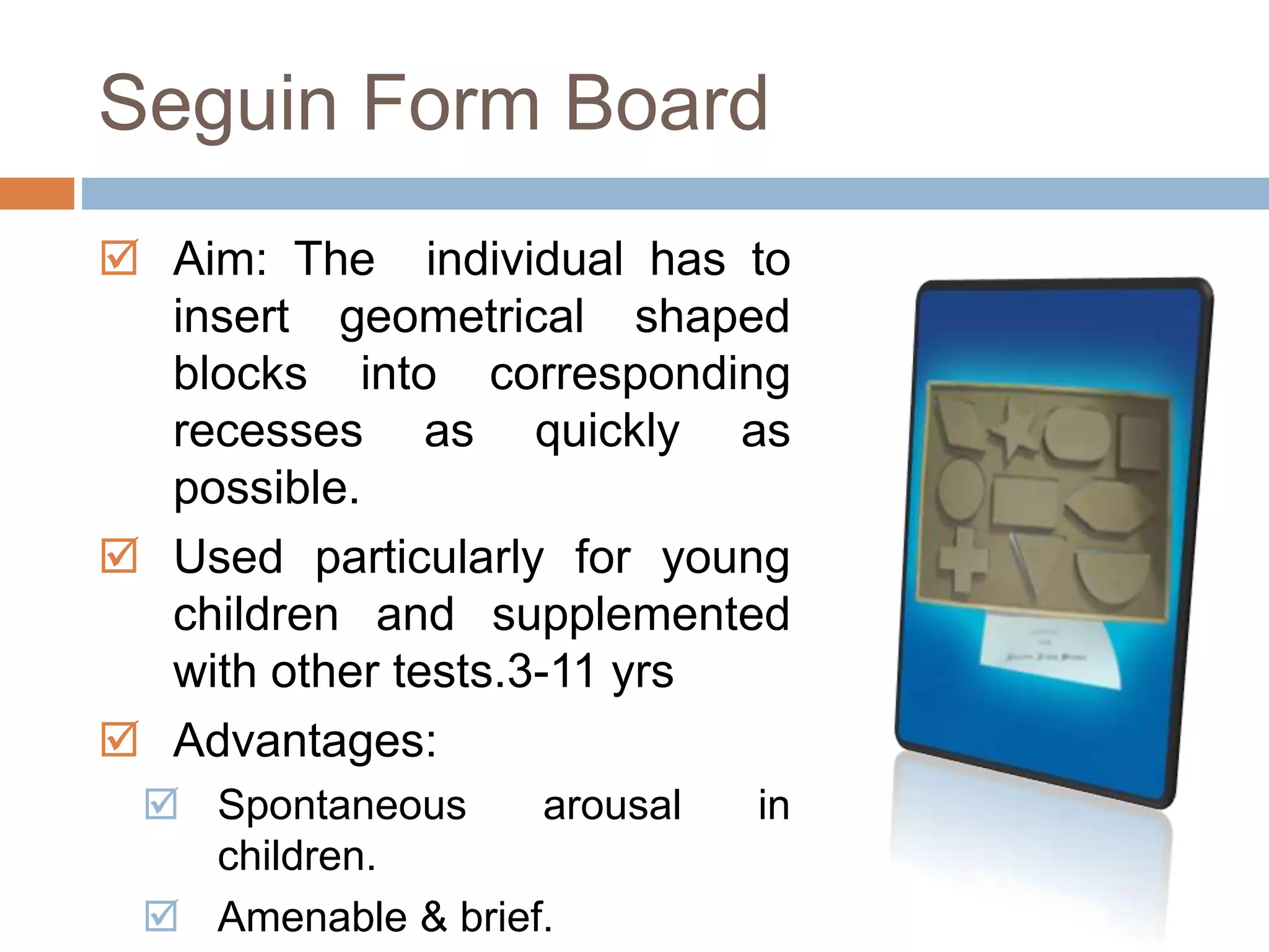 Seguin Form Board 
 Aim: The individual has to 
insert geometrical shaped 
blocks into corresponding 
recesses as quickly as 
possible. 
 Used particularly for young 
children and supplemented 
with other tests.3-11 yrs 
 Advantages: 
 Spontaneous arousal in 
children. 
 Amenable & brief. 
 