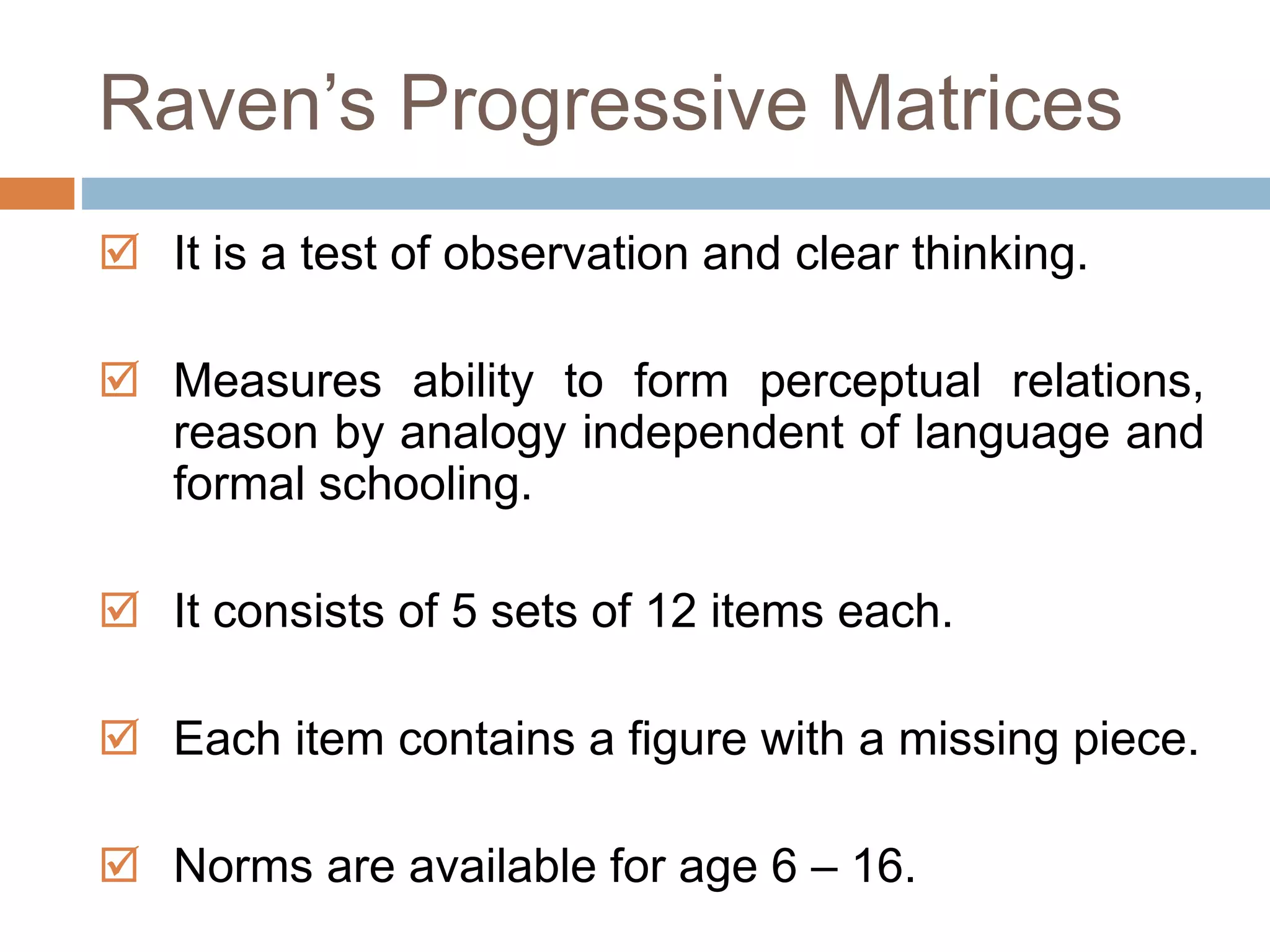 Raven’s Progressive Matrices 
 It is a test of observation and clear thinking. 
 Measures ability to form perceptual relations, 
reason by analogy independent of language and 
formal schooling. 
 It consists of 5 sets of 12 items each. 
 Each item contains a figure with a missing piece. 
 Norms are available for age 6 – 16. 
 