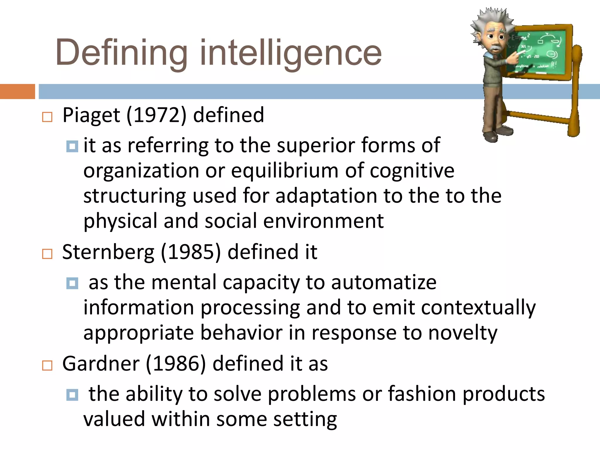 Defining intelligence 
 Piaget (1972) defined 
 it as referring to the superior forms of 
organization or equilibrium of cognitive 
structuring used for adaptation to the to the 
physical and social environment 
 Sternberg (1985) defined it 
 as the mental capacity to automatize 
information processing and to emit contextually 
appropriate behavior in response to novelty 
 Gardner (1986) defined it as 
 the ability to solve problems or fashion products 
valued within some setting 
 