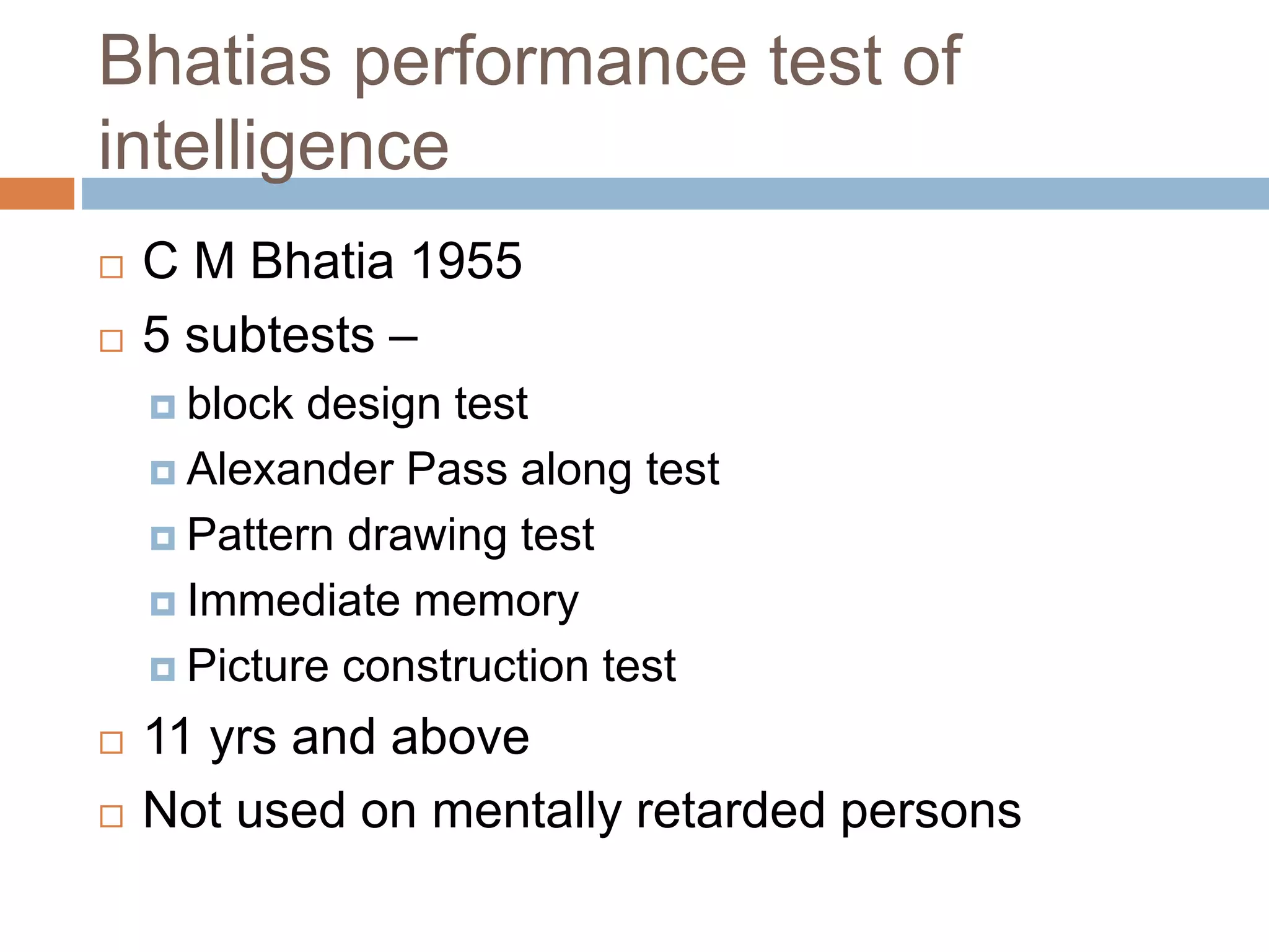 Bhatias performance test of 
intelligence 
 C M Bhatia 1955 
 5 subtests – 
 block design test 
 Alexander Pass along test 
 Pattern drawing test 
 Immediate memory 
 Picture construction test 
 11 yrs and above 
 Not used on mentally retarded persons 
 