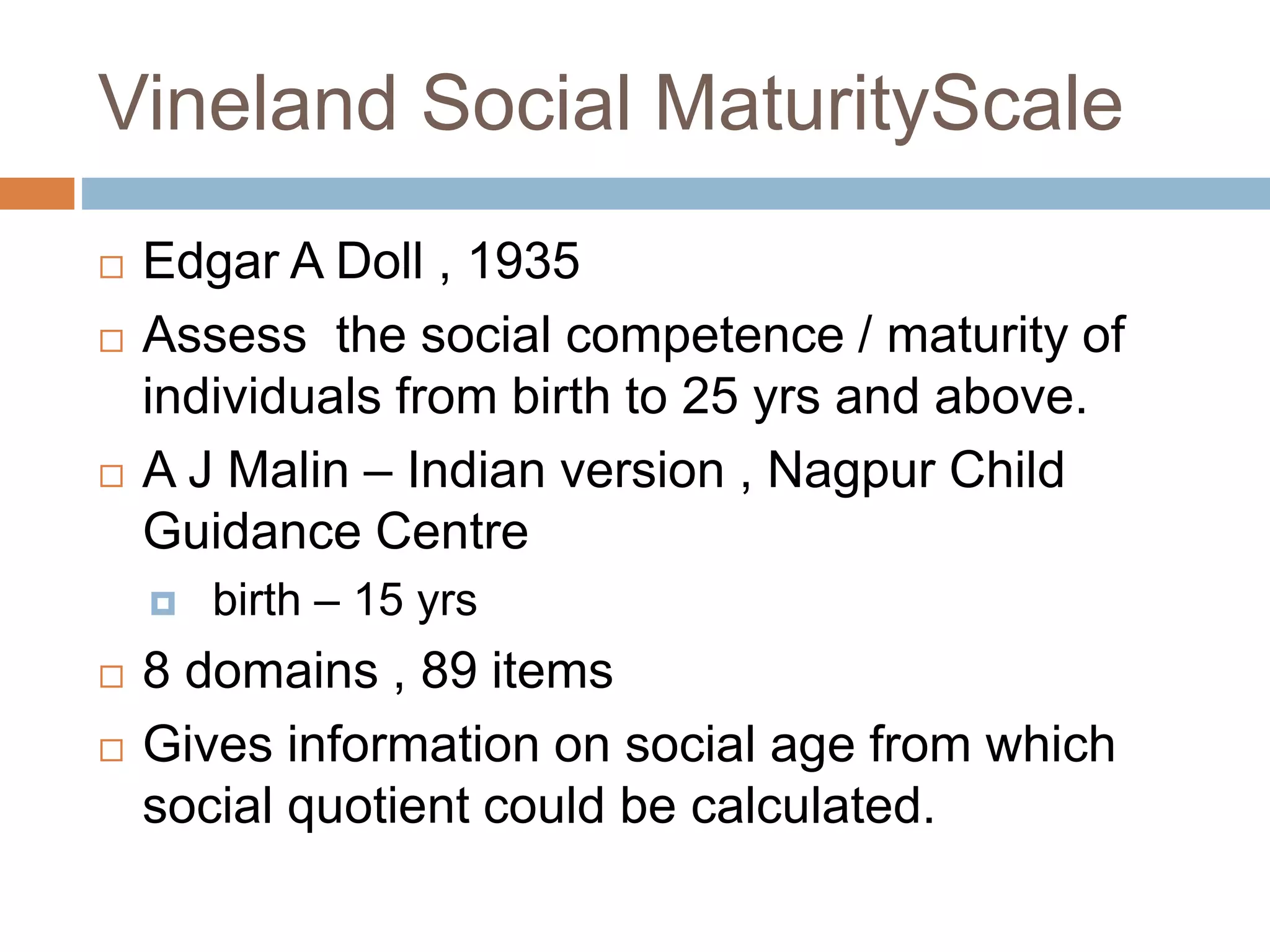 Vineland Social MaturityScale 
 Edgar A Doll , 1935 
 Assess the social competence / maturity of 
individuals from birth to 25 yrs and above. 
 A J Malin – Indian version , Nagpur Child 
Guidance Centre 
 birth – 15 yrs 
 8 domains , 89 items 
 Gives information on social age from which 
social quotient could be calculated. 
 