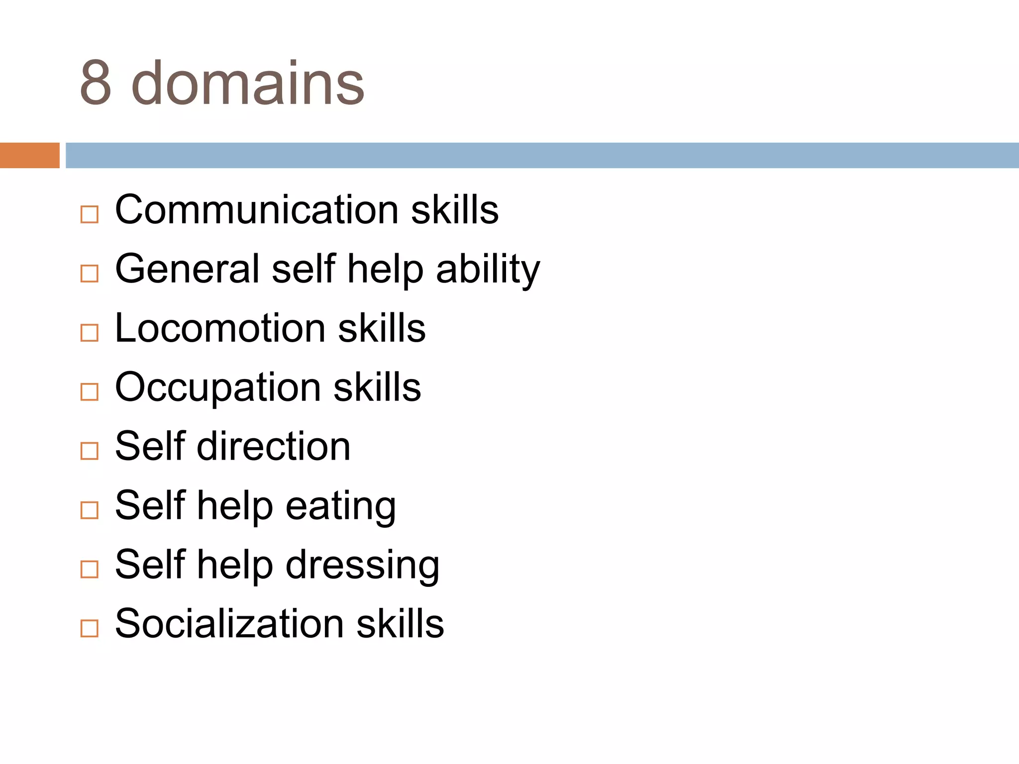 8 domains 
 Communication skills 
 General self help ability 
 Locomotion skills 
 Occupation skills 
 Self direction 
 Self help eating 
 Self help dressing 
 Socialization skills 
 