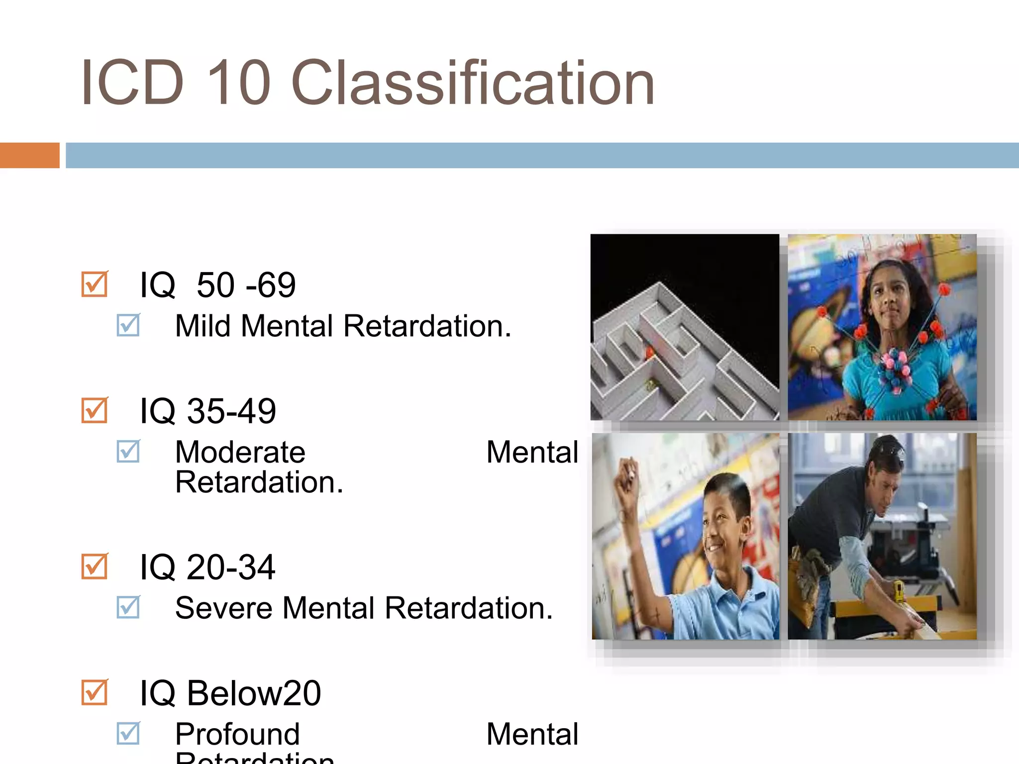 ICD 10 Classification 
 IQ 50 -69 
 Mild Mental Retardation. 
 IQ 35-49 
 Moderate Mental 
Retardation. 
 IQ 20-34 
 Severe Mental Retardation. 
 IQ Below20 
 Profound Mental 
Retardation. 
 