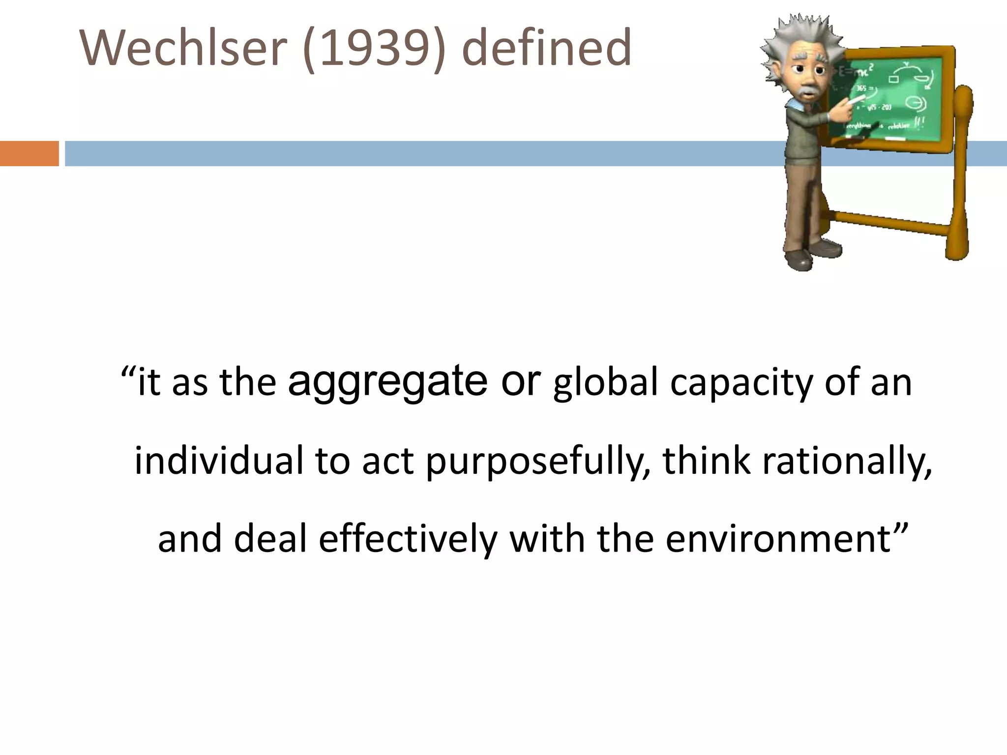 Wechlser (1939) defined 
“it as the aggregate or global capacity of an 
individual to act purposefully, think rationally, 
and deal effectively with the environment” 
 