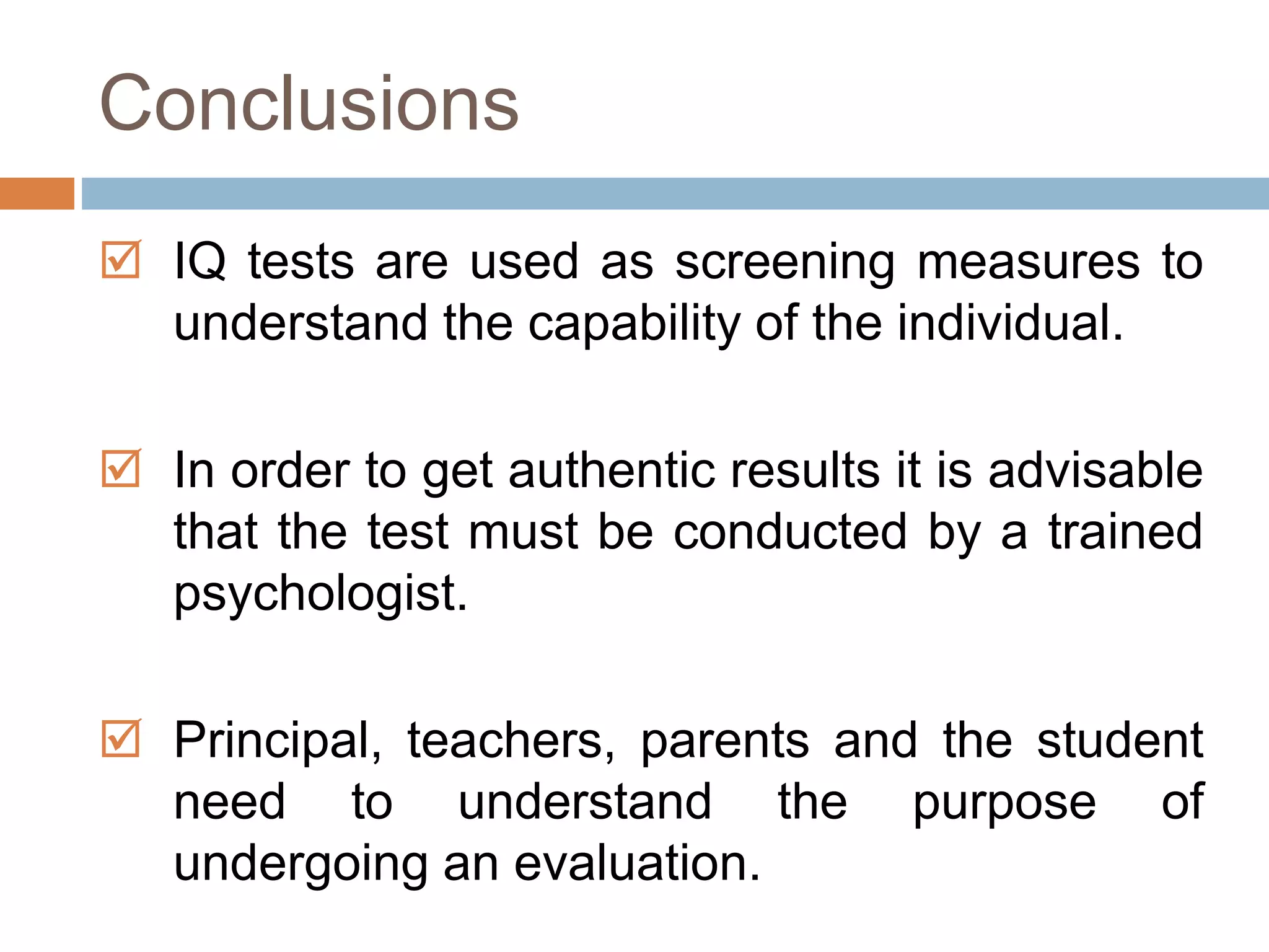 Conclusions 
 IQ tests are used as screening measures to 
understand the capability of the individual. 
 In order to get authentic results it is advisable 
that the test must be conducted by a trained 
psychologist. 
 Principal, teachers, parents and the student 
need to understand the purpose of 
undergoing an evaluation. 
 