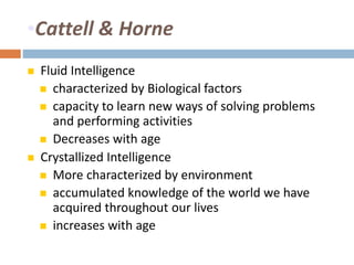 •Cattell & Horne 
 Fluid Intelligence 
 characterized by Biological factors 
 capacity to learn new ways of solving problems 
and performing activities 
 Decreases with age 
 Crystallized Intelligence 
 More characterized by environment 
 accumulated knowledge of the world we have 
acquired throughout our lives 
 increases with age 
 