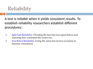 22 
Reliability 
A test is reliable when it yields consistent results. To 
establish reliability researchers establish different 
procedures: 
1. Split-half Reliability: Dividing the test into two equal halves and 
assessing how consistent the scores are. 
2. Test-Retest Reliability: Using the same test on two occasions to 
measure consistency. 
 