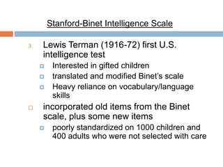 Stanford-Binet Intelligence Scale 
3. Lewis Terman (1916-72) first U.S. 
intelligence test 
 Interested in gifted children 
 translated and modified Binet’s scale 
 Heavy reliance on vocabulary/language 
skills 
 incorporated old items from the Binet 
scale, plus some new items 
 poorly standardized on 1000 children and 
400 adults who were not selected with care 
 