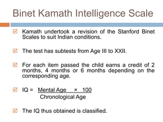Binet Kamath Intelligence Scale 
 Kamath undertook a revision of the Stanford Binet 
Scales to suit Indian conditions. 
 The test has subtests from Age III to XXII. 
 For each item passed the child earns a credit of 2 
months, 4 months or 6 months depending on the 
corresponding age. 
 IQ = Mental Age × 100 
Chronological Age 
 The IQ thus obtained is classified. 
 