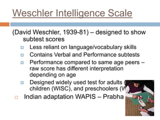 Weschler Intelligence Scale 
(David Weschler, 1939-81) – designed to show 
subtest scores 
 Less reliant on language/vocabulary skills 
 Contains Verbal and Performance subtests 
 Performance compared to same age peers – 
raw score has different interpretation 
depending on age 
 Designed widely used test for adults (WAIS), 
children (WISC), and preschoolers (WPPSI) 
 Indian adaptation WAPIS – Prabha R 
 