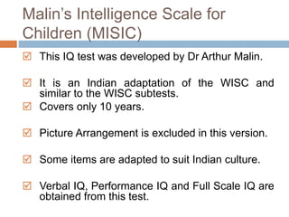 Malin’s Intelligence Scale for 
Children (MISIC) 
 This IQ test was developed by Dr Arthur Malin. 
 It is an Indian adaptation of the WISC and 
similar to the WISC subtests. 
 Covers only 10 years. 
 Picture Arrangement is excluded in this version. 
 Some items are adapted to suit Indian culture. 
 Verbal IQ, Performance IQ and Full Scale IQ are 
obtained from this test. 
 