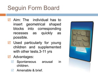 Seguin Form Board 
 Aim: The individual has to 
insert geometrical shaped 
blocks into corresponding 
recesses as quickly as 
possible. 
 Used particularly for young 
children and supplemented 
with other tests.3-11 yrs 
 Advantages: 
 Spontaneous arousal in 
children. 
 Amenable & brief. 
 