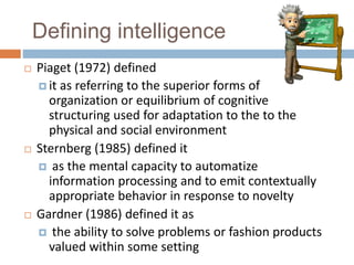 Defining intelligence 
 Piaget (1972) defined 
 it as referring to the superior forms of 
organization or equilibrium of cognitive 
structuring used for adaptation to the to the 
physical and social environment 
 Sternberg (1985) defined it 
 as the mental capacity to automatize 
information processing and to emit contextually 
appropriate behavior in response to novelty 
 Gardner (1986) defined it as 
 the ability to solve problems or fashion products 
valued within some setting 
 