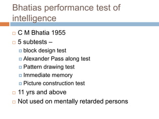 Bhatias performance test of 
intelligence 
 C M Bhatia 1955 
 5 subtests – 
 block design test 
 Alexander Pass along test 
 Pattern drawing test 
 Immediate memory 
 Picture construction test 
 11 yrs and above 
 Not used on mentally retarded persons 
 
