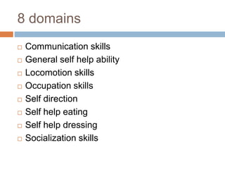 8 domains 
 Communication skills 
 General self help ability 
 Locomotion skills 
 Occupation skills 
 Self direction 
 Self help eating 
 Self help dressing 
 Socialization skills 
 