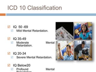 ICD 10 Classification 
 IQ 50 -69 
 Mild Mental Retardation. 
 IQ 35-49 
 Moderate Mental 
Retardation. 
 IQ 20-34 
 Severe Mental Retardation. 
 IQ Below20 
 Profound Mental 
Retardation. 
 