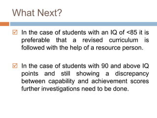 What Next? 
 In the case of students with an IQ of <85 it is 
preferable that a revised curriculum is 
followed with the help of a resource person. 
 In the case of students with 90 and above IQ 
points and still showing a discrepancy 
between capability and achievement scores 
further investigations need to be done. 
 