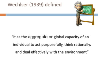 Wechlser (1939) defined 
“it as the aggregate or global capacity of an 
individual to act purposefully, think rationally, 
and deal effectively with the environment” 
 