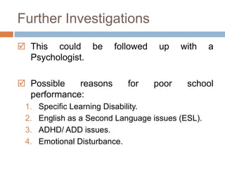 Further Investigations 
 This could be followed up with a 
Psychologist. 
 Possible reasons for poor school 
performance: 
1. Specific Learning Disability. 
2. English as a Second Language issues (ESL). 
3. ADHD/ ADD issues. 
4. Emotional Disturbance. 
 