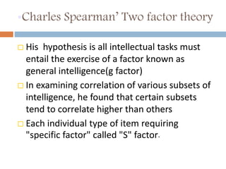 •Charles Spearman’ Two factor theory 
 His hypothesis is all intellectual tasks must 
entail the exercise of a factor known as 
general intelligence(g factor) 
 In examining correlation of various subsets of 
intelligence, he found that certain subsets 
tend to correlate higher than others 
 Each individual type of item requiring 
"specific factor" called "S" factor. 
 