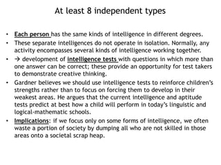 At least 8 independent types
• Each person has the same kinds of intelligence in different degrees.
• These separate intelligences do not operate in isolation. Normally, any
activity encompasses several kinds of intelligence working together.
•  development of intelligence tests with questions in which more than
one answer can be correct; these provide an opportunity for test takers
to demonstrate creative thinking.
• Gardner believes we should use intelligence tests to reinforce children’s
strengths rather than to focus on forcing them to develop in their
weakest areas. He argues that the current intelligence and aptitude
tests predict at best how a child will perform in today’s linguistic and
logical-mathematic schools.
• Implications: if we focus only on some forms of intelligence, we often
waste a portion of society by dumping all who are not skilled in those
areas onto a societal scrap heap.
 