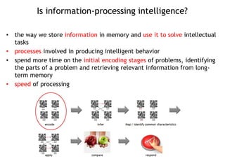 Is information-processing intelligence?
• the way we store information in memory and use it to solve intellectual
tasks
• processes involved in producing intelligent behavior
• spend more time on the initial encoding stages of problems, identifying
the parts of a problem and retrieving relevant information from long-
term memory
• speed of processing
 
